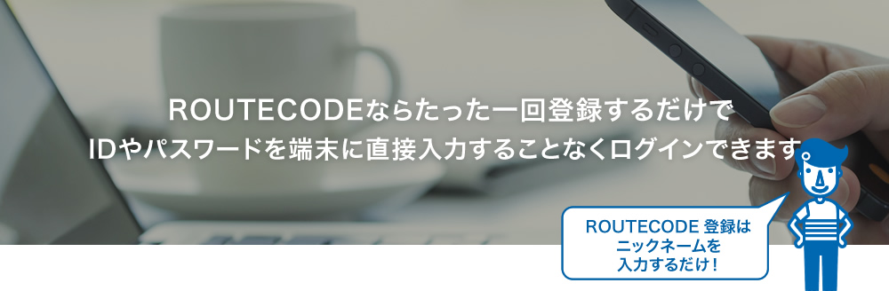 ROUTECODEならたった一回登録するだけでIDやパスワードを端末に直接入力することなくログインできます。ROUTECODE登録は
ニックネームを入力するだけ！ 