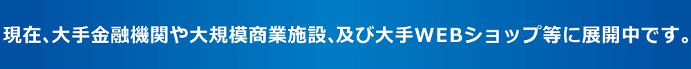 現在、大手金融機関や大規模商業施設、及び大手WEBショップ等に展開中です。