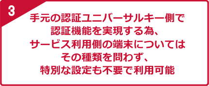 3 手元の認証ユニバーサルキー側で認証機能を実現する為、サービス利用側の端末についてはその種類を問わず、特別な設定も不要で利用可能