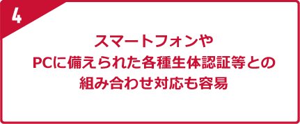 4 スマートフォンやPCに備えられた各種生体認証等との組み合わせ対応も容易