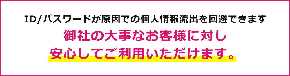 ID/パスワードが原因での個人情報流出を回避できます 御社の大事なお客様に対し安心してご利用いただけます。