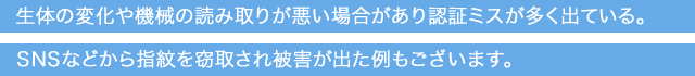 生体の変化や機械の読み取りが悪い場合があり認証ミスが多く出ている。SNSなどから指紋を窃取され被害が出た例もございます。