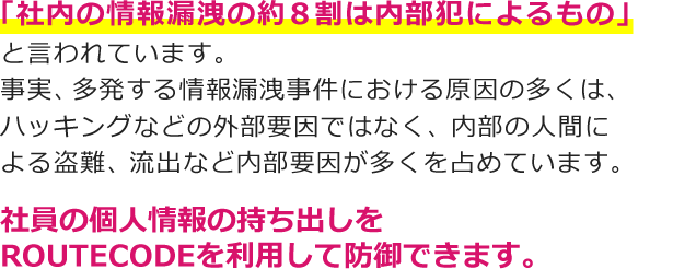 「社内の情報漏洩の約8割は内部犯によるもの」と言われています。 事実、多発する情報漏洩事件における原因の多くは、ハッキングなどの外部要因ではなく、内部の人間による盗難、流出など内部要因が多くを占めています。