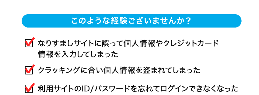 このような経験ございませんか？ ・なりすましサイトに誤って個人情報やクレジットカード情報を入力してしまった ・クラッキングに合い個人情報を盗まれてしまった ・利用サイトのID/パスワードを忘れてログインできなくなった